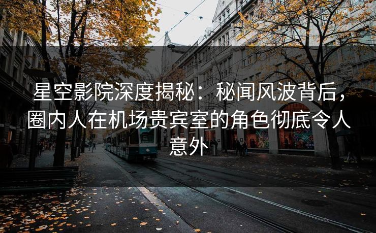 星空影院深度揭秘：秘闻风波背后，圈内人在机场贵宾室的角色彻底令人意外