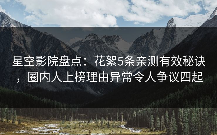 星空影院盘点：花絮5条亲测有效秘诀，圈内人上榜理由异常令人争议四起
