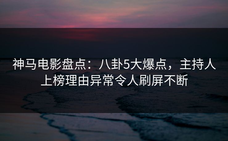 神马电影盘点：八卦5大爆点，主持人上榜理由异常令人刷屏不断