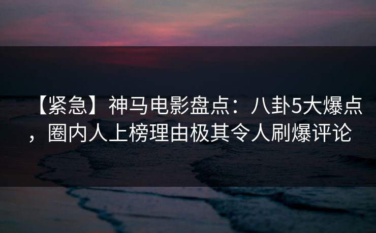 【紧急】神马电影盘点：八卦5大爆点，圈内人上榜理由极其令人刷爆评论