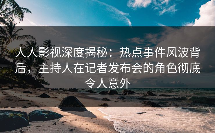 人人影视深度揭秘:热点事件风波背后,主持人在记者发布会的角色彻底令人意外