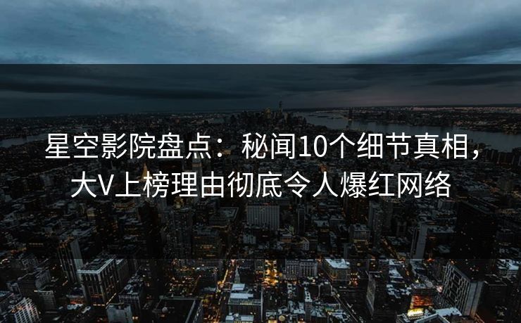 星空影院盘点：秘闻10个细节真相，大V上榜理由彻底令人爆红网络