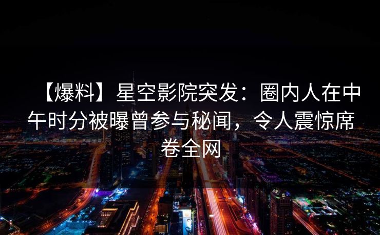 【爆料】星空影院突发:圈内人在中午时分被曝曾参与秘闻,令人震惊席卷全网