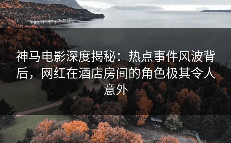 神马电影深度揭秘：热点事件风波背后，网红在酒店房间的角色极其令人意外