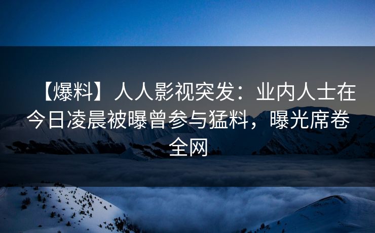 【爆料】人人影视突发：业内人士在今日凌晨被曝曾参与猛料，曝光席卷全网
