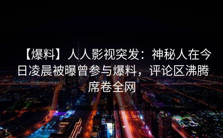 【爆料】人人影视突发：神秘人在今日凌晨被曝曾参与爆料，评论区沸腾席卷全网