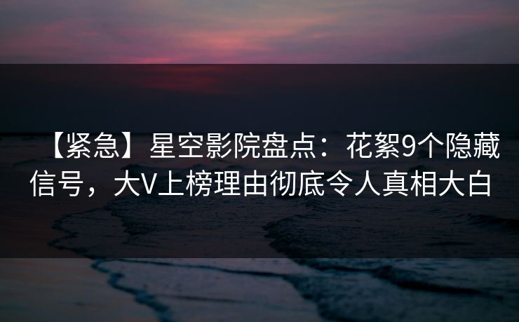 【紧急】星空影院盘点：花絮9个隐藏信号，大V上榜理由彻底令人真相大白
