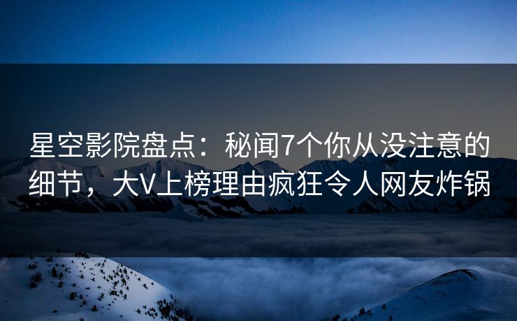 星空影院盘点：秘闻7个你从没注意的细节，大V上榜理由疯狂令人网友炸锅