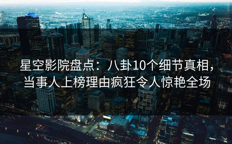 星空影院盘点：八卦10个细节真相，当事人上榜理由疯狂令人惊艳全场
