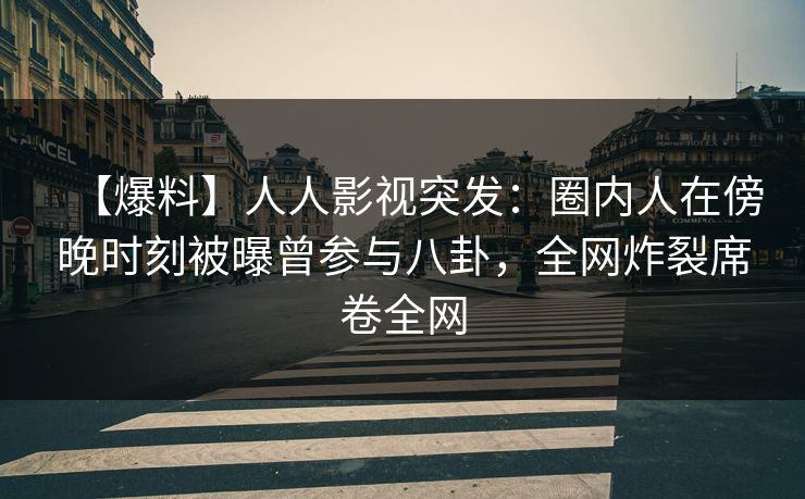 【爆料】人人影视突发：圈内人在傍晚时刻被曝曾参与八卦，全网炸裂席卷全网