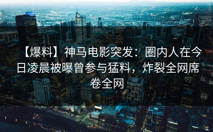 【爆料】神马电影突发：圈内人在今日凌晨被曝曾参与猛料，炸裂全网席卷全网