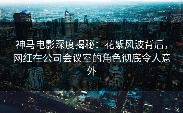 神马电影深度揭秘：花絮风波背后，网红在公司会议室的角色彻底令人意外