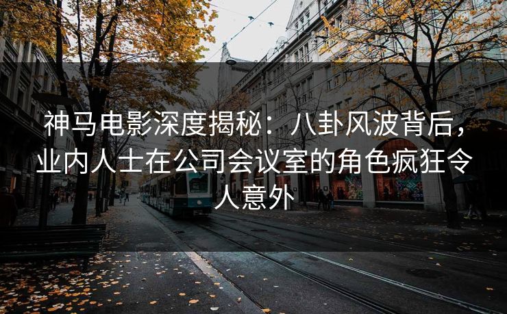 神马电影深度揭秘:八卦风波背后,业内人士在公司会议室的角色疯狂令人意外