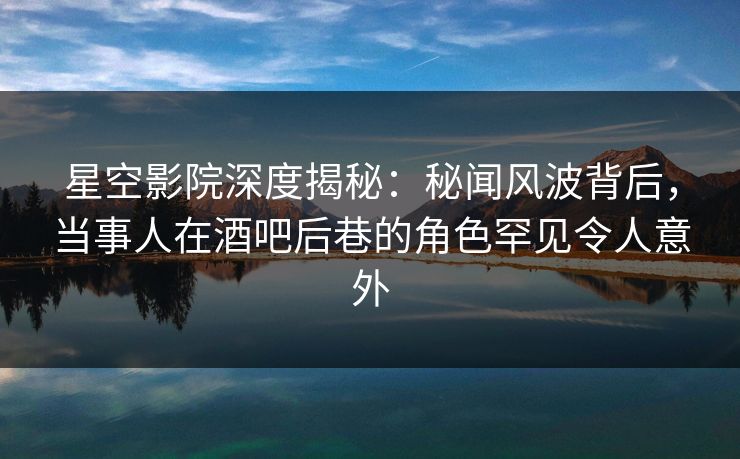 星空影院深度揭秘:秘闻风波背后,当事人在酒吧后巷的角色罕见令人意外