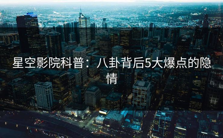 星空影院科普：八卦背后5大爆点的隐情