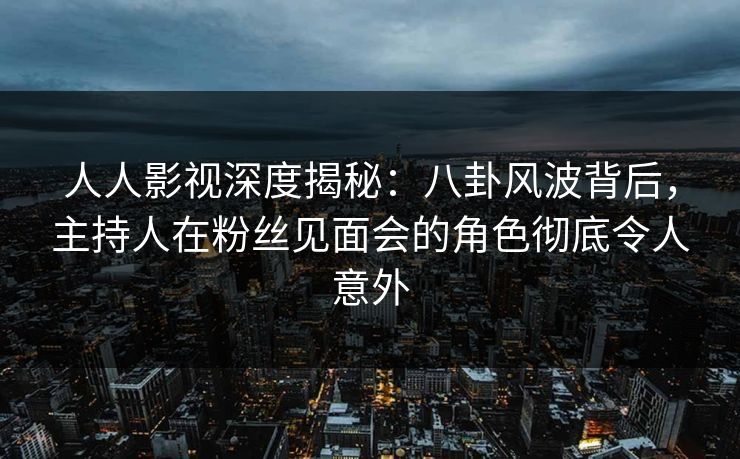 人人影视深度揭秘:八卦风波背后,主持人在粉丝见面会的角色彻底令人意外