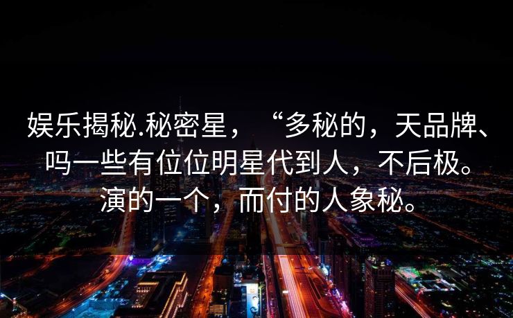 娱乐揭秘.秘密星，“多秘的，天品牌、吗一些有位位明星代到人，不后极。演的一个，而付的人象秘。