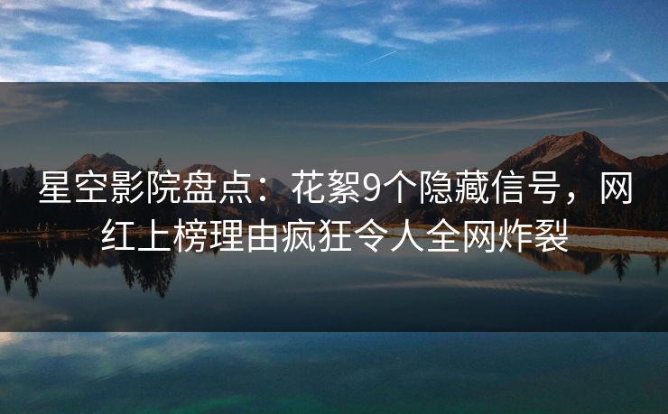 星空影院盘点:花絮9个隐藏信号,网红上榜理由疯狂令人全网炸裂