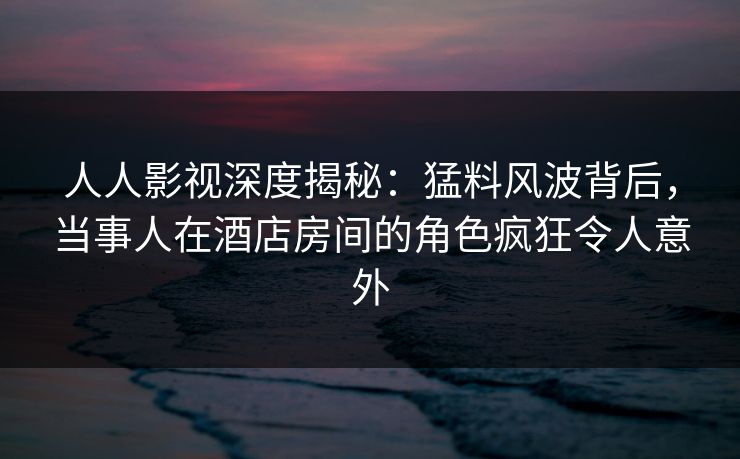 人人影视深度揭秘:猛料风波背后,当事人在酒店房间的角色疯狂令人意外