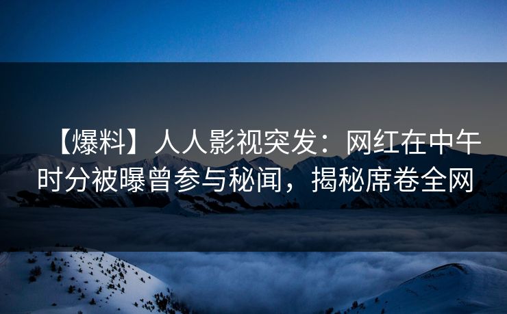 【爆料】人人影视突发：网红在中午时分被曝曾参与秘闻，揭秘席卷全网