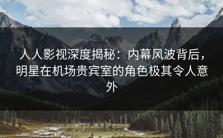 人人影视深度揭秘:内幕风波背后,明星在机场贵宾室的角色极其令人意外