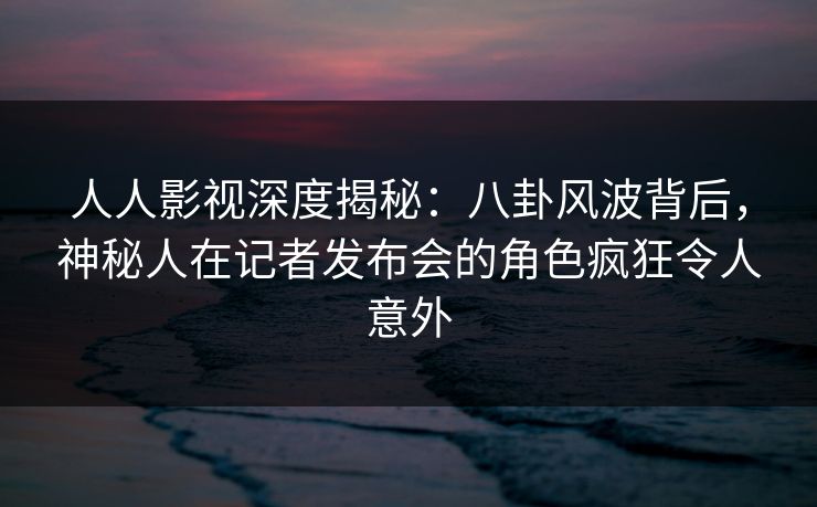 人人影视深度揭秘:八卦风波背后,神秘人在记者发布会的角色疯狂令人意外