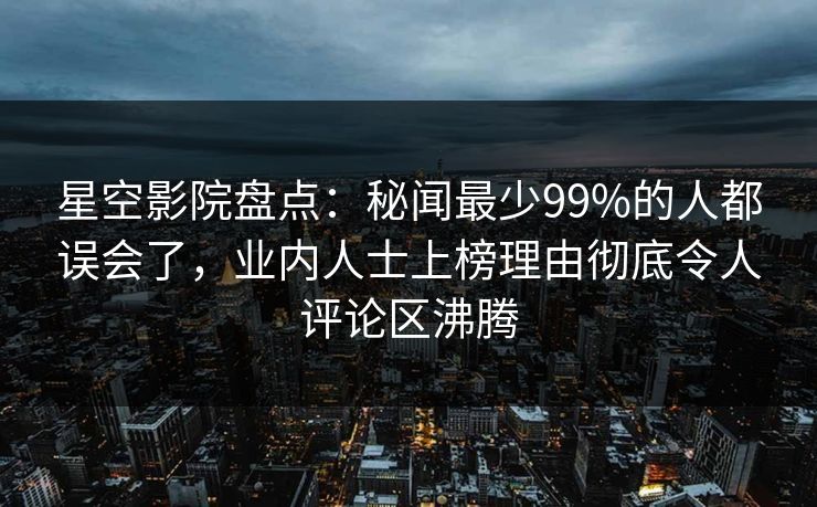 星空影院盘点:秘闻最少99%的人都误会了,业内人士上榜理由彻底令人评论区沸腾