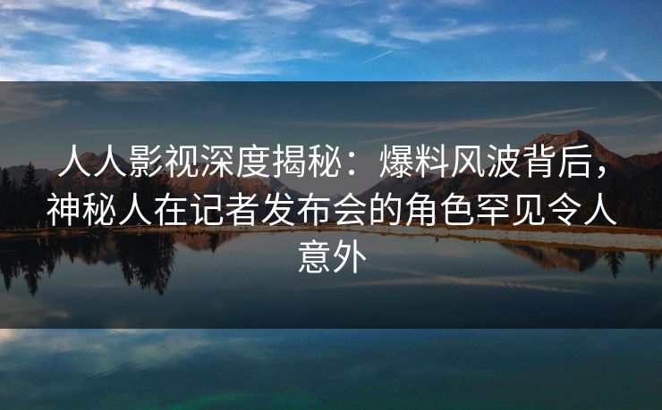 人人影视深度揭秘:爆料风波背后,神秘人在记者发布会的角色罕见令人意外