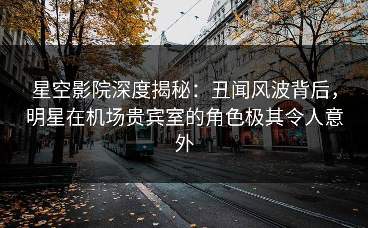 星空影院深度揭秘:丑闻风波背后,明星在机场贵宾室的角色极其令人意外