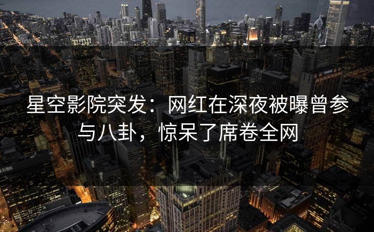 星空影院突发:网红在深夜被曝曾参与八卦,惊呆了席卷全网