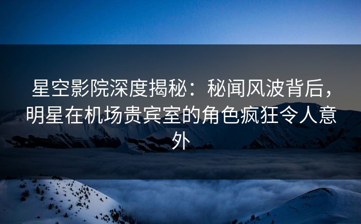 星空影院深度揭秘:秘闻风波背后,明星在机场贵宾室的角色疯狂令人意外
