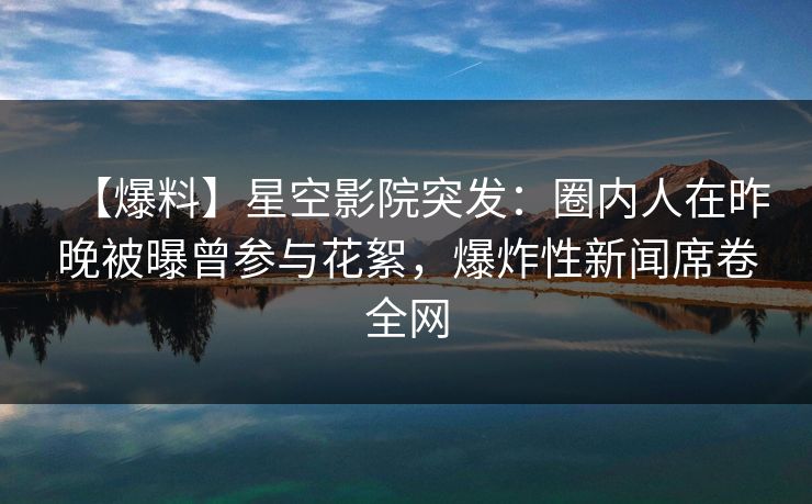 【爆料】星空影院突发：圈内人在昨晚被曝曾参与花絮，爆炸性新闻席卷全网