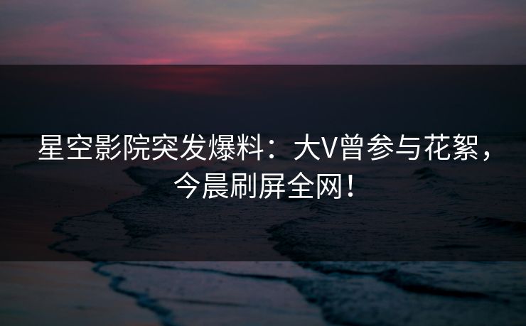 星空影院突发爆料:大V曾参与花絮,今晨刷屏全网!