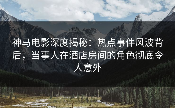 神马电影深度揭秘:热点事件风波背后,当事人在酒店房间的角色彻底令人意外