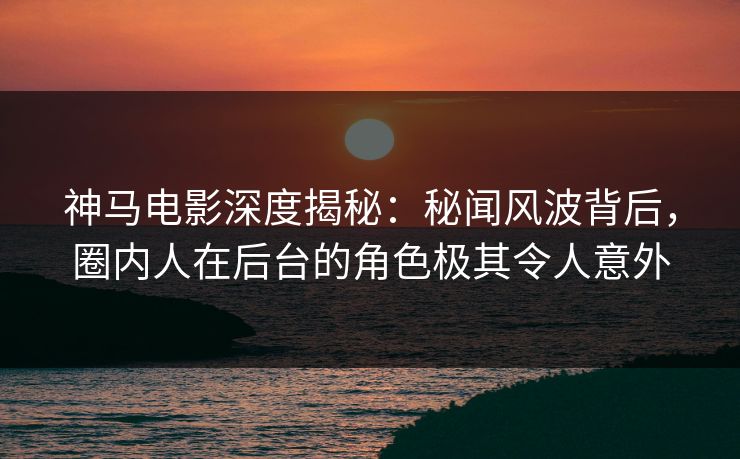 神马电影深度揭秘:秘闻风波背后,圈内人在后台的角色极其令人意外