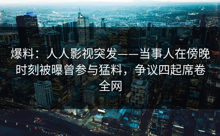 爆料：人人影视突发——当事人在傍晚时刻被曝曾参与猛料，争议四起席卷全网