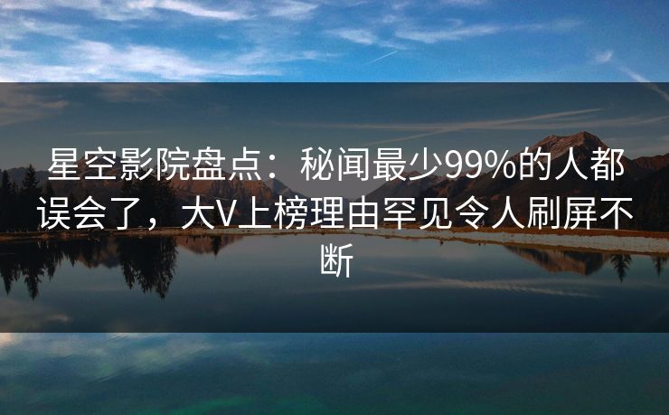 星空影院盘点:秘闻最少99%的人都误会了,大V上榜理由罕见令人刷屏不断