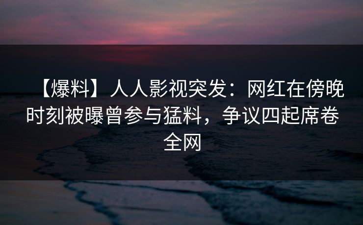 【爆料】人人影视突发：网红在傍晚时刻被曝曾参与猛料，争议四起席卷全网