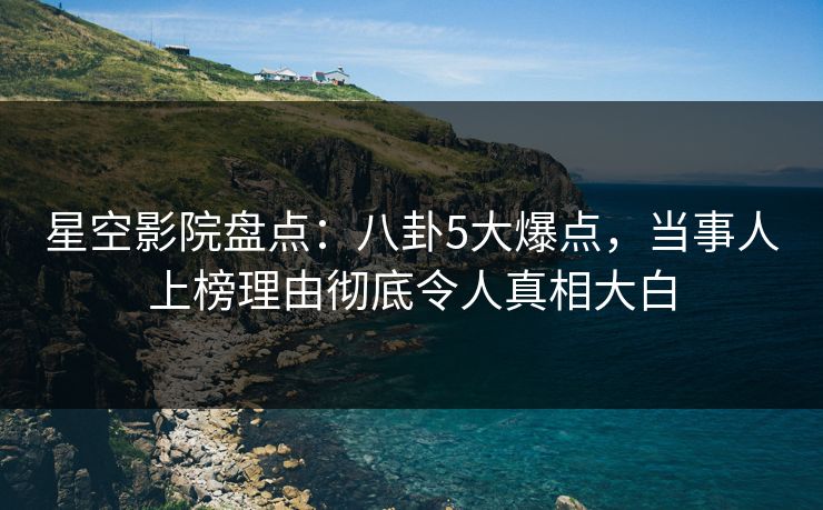 星空影院盘点:八卦5大爆点,当事人上榜理由彻底令人真相大白