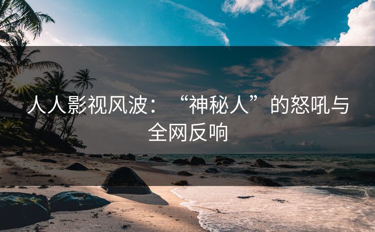 人人影视风波：“神秘人”的怒吼与全网反响