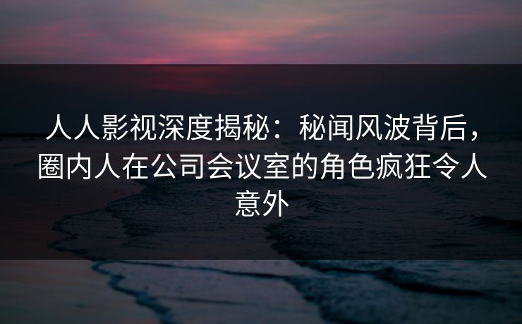 人人影视深度揭秘:秘闻风波背后,圈内人在公司会议室的角色疯狂令人意外