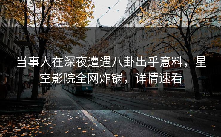 当事人在深夜遭遇八卦出乎意料，星空影院全网炸锅，详情速看