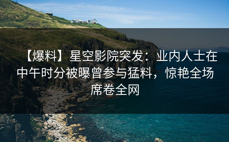 【爆料】星空影院突发：业内人士在中午时分被曝曾参与猛料，惊艳全场席卷全网