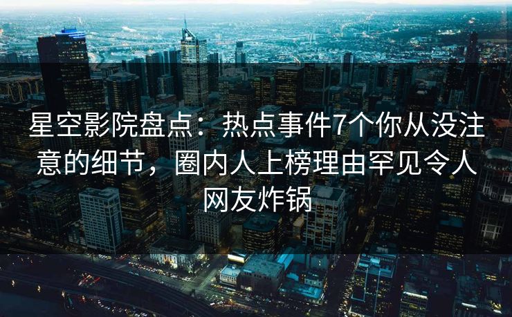 星空影院盘点:热点事件7个你从没注意的细节,圈内人上榜理由罕见令人网友炸锅