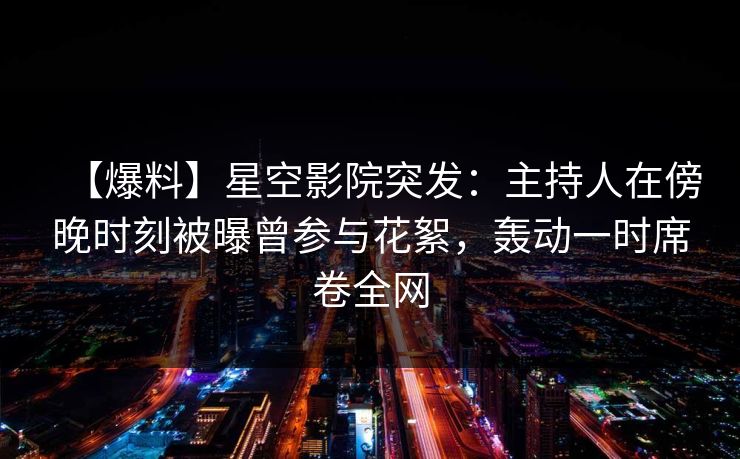 【爆料】星空影院突发：主持人在傍晚时刻被曝曾参与花絮，轰动一时席卷全网