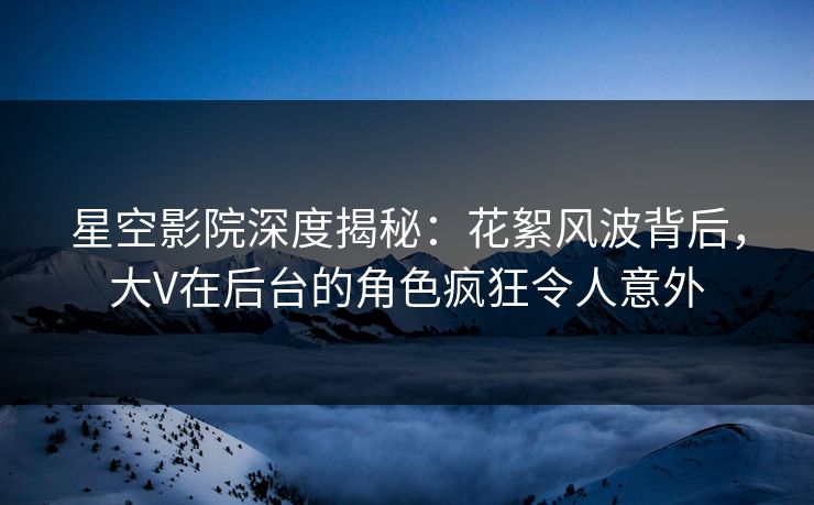 星空影院深度揭秘:花絮风波背后,大V在后台的角色疯狂令人意外