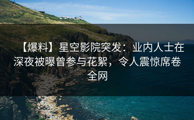 【爆料】星空影院突发：业内人士在深夜被曝曾参与花絮，令人震惊席卷全网