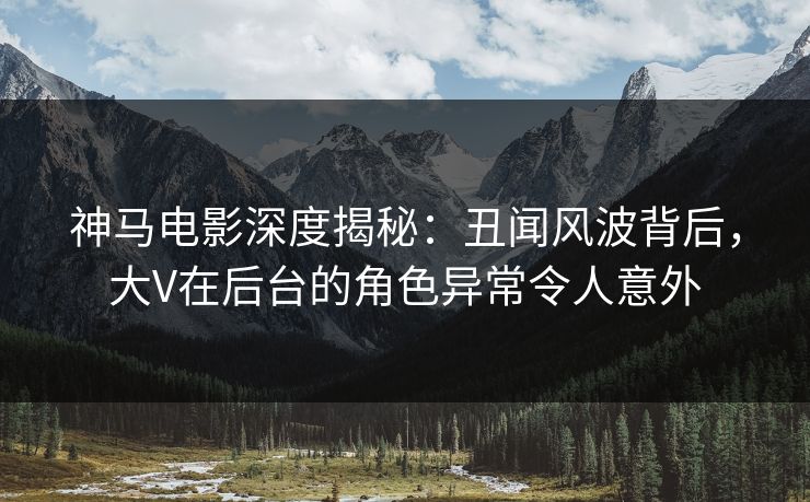 神马电影深度揭秘：丑闻风波背后，大V在后台的角色异常令人意外