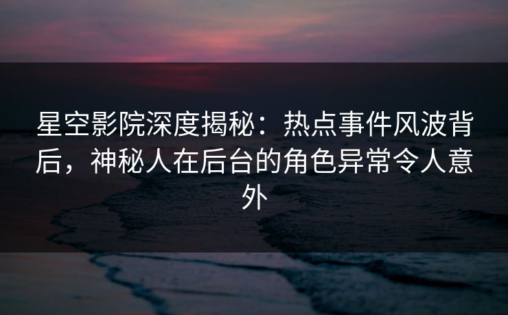 星空影院深度揭秘：热点事件风波背后，神秘人在后台的角色异常令人意外