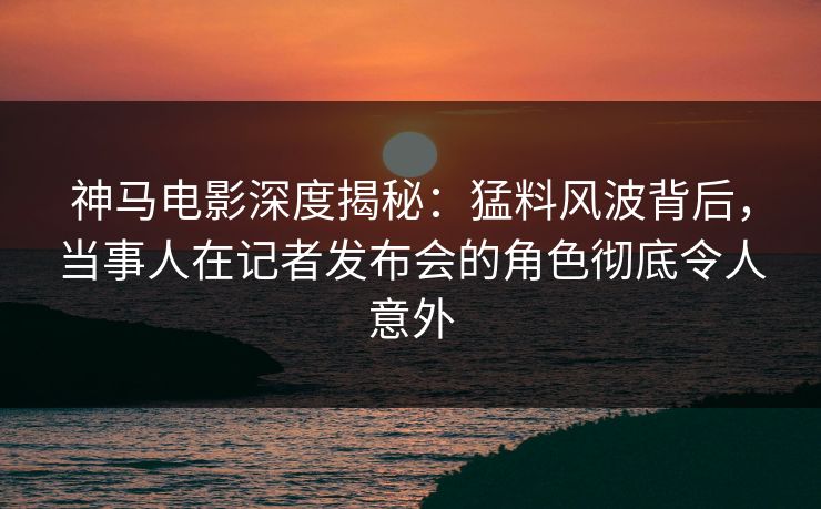 神马电影深度揭秘：猛料风波背后，当事人在记者发布会的角色彻底令人意外